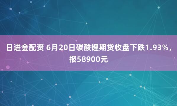 日进金配资 6月20日碳酸锂期货收盘下跌1.93%，报58900元