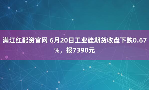 满江红配资官网 6月20日工业硅期货收盘下跌0.67%，报7390元