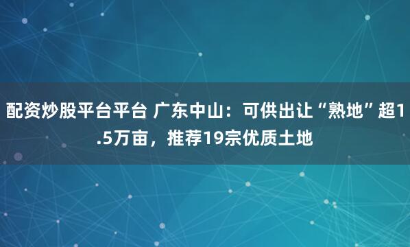配资炒股平台平台 广东中山：可供出让“熟地”超1.5万亩，推荐19宗优质土地