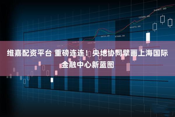 维嘉配资平台 重磅连连！央地协同擘画上海国际金融中心新蓝图
