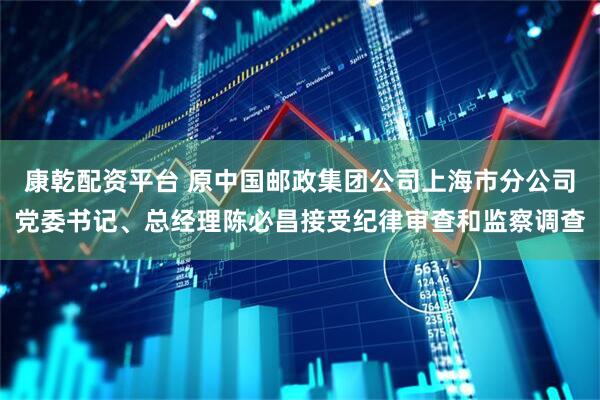 康乾配资平台 原中国邮政集团公司上海市分公司党委书记、总经理陈必昌接受纪律审查和监察调查