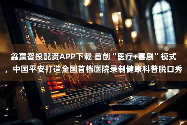 鑫赢智投配资APP下载 首创“医疗+喜剧”模式，中国平安打造全国首档医院录制健康科普脱口秀