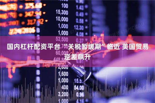 国内杠杆配资平台 “关税暂缓期”临近 美国贸易逆差飙升