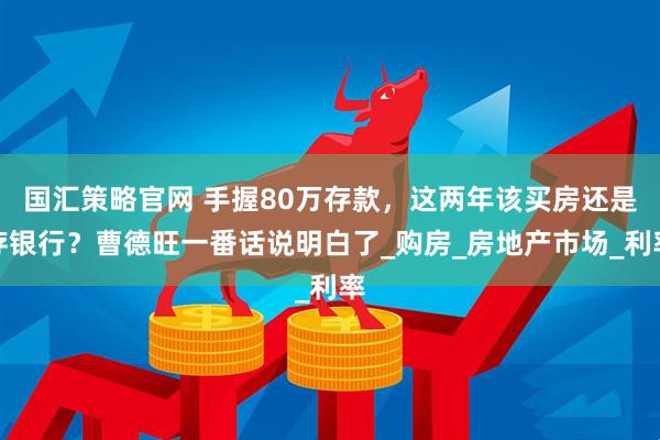 国汇策略官网 手握80万存款，这两年该买房还是存银行？曹德旺一番话说明白了_购房_房地产市场_利率