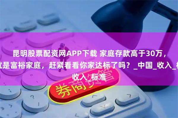 昆明股票配资网APP下载 家庭存款高于30万，你就是富裕家庭，赶紧看看你家达标了吗？_中国_收入_标准