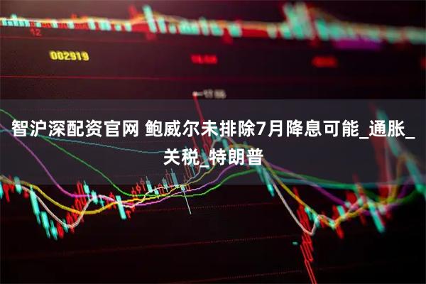 智沪深配资官网 鲍威尔未排除7月降息可能_通胀_关税_特朗普