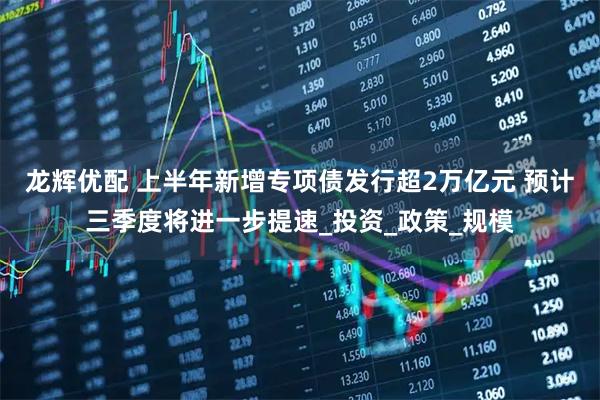 龙辉优配 上半年新增专项债发行超2万亿元 预计三季度将进一步提速_投资_政策_规模