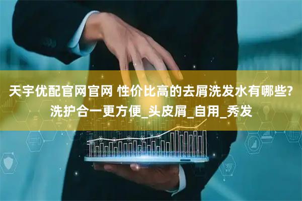天宇优配官网官网 性价比高的去屑洗发水有哪些?洗护合一更方便_头皮屑_自用_秀发