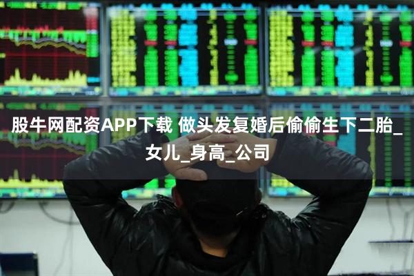 股牛网配资APP下载 做头发复婚后偷偷生下二胎_女儿_身高_公司