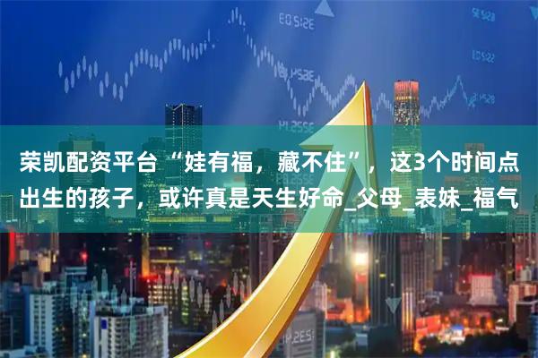 荣凯配资平台 “娃有福，藏不住”，这3个时间点出生的孩子，或许真是天生好命_父母_表妹_福气