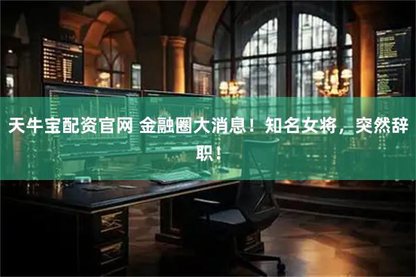 天牛宝配资官网 金融圈大消息！知名女将，突然辞职！