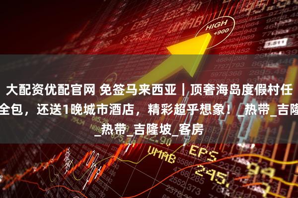 大配资优配官网 免签马来西亚｜顶奢海岛度假村任选+三餐全包，还送1晚城市酒店，精彩超乎想象！_热带_吉隆坡_客房