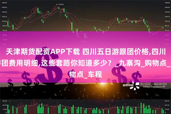 天津期货配资APP下载 四川五日游跟团价格,四川旅游团费用明细,这些套路你知道多少？_九寨沟_购物点_车程