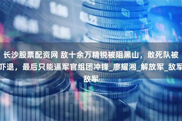 长沙股票配资网 敌十余万精锐被阻黑山，敢死队被吓退，最后只能逼军官组团冲锋_廖耀湘_解放军_敌军