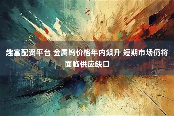 趣富配资平台 金属钨价格年内飙升 短期市场仍将面临供应缺口