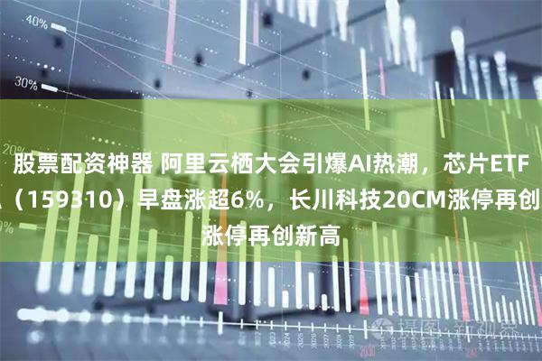股票配资神器 阿里云栖大会引爆AI热潮，芯片ETF天弘（159310）早盘涨超6%，长川科技20CM涨停再创新高