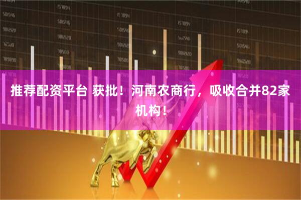 推荐配资平台 获批！河南农商行，吸收合并82家机构！