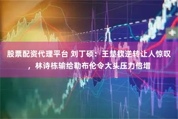 股票配资代理平台 刘丁硕：王楚钦逆转让人惊叹，林诗栋输给勒布伦令大头压力倍增