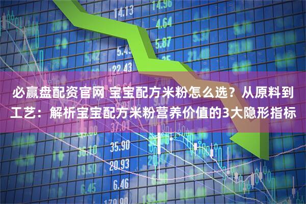 必赢盘配资官网 宝宝配方米粉怎么选？从原料到工艺：解析宝宝配方米粉营养价值的3大隐形指标