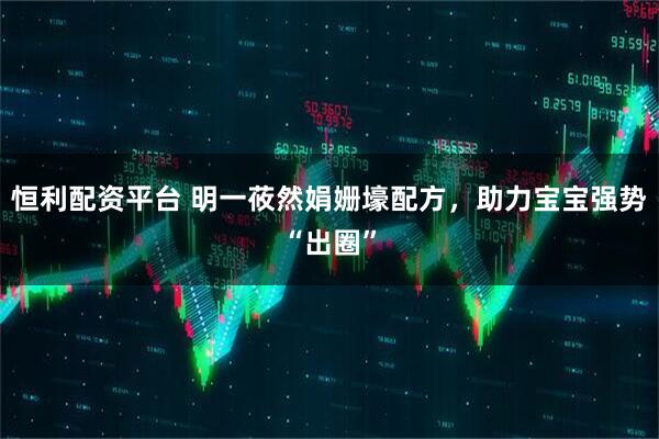 恒利配资平台 明一莜然娟姗壕配方，助力宝宝强势“出圈”