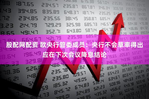 股配网配资 欧央行管委成员：央行不会草率得出应在下次会议降息结论