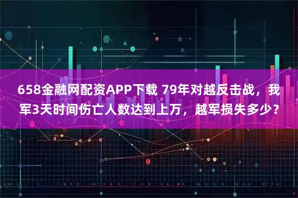 658金融网配资APP下载 79年对越反击战，我军3天时间伤亡人数达到上万，越军损失多少？
