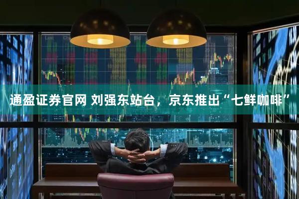 通盈证券官网 刘强东站台，京东推出“七鲜咖啡”