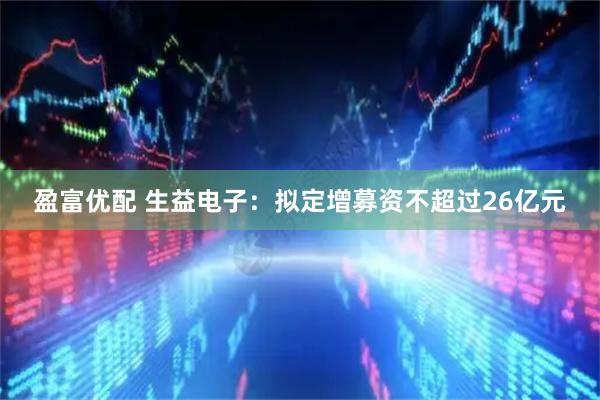 盈富优配 生益电子：拟定增募资不超过26亿元