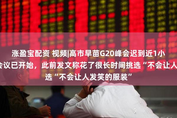 涨盈宝配资 视频|高市早苗G20峰会迟到近1小时，入场时会议已开始，此前发文称花了很长时间挑选“不会让人发笑的服装”