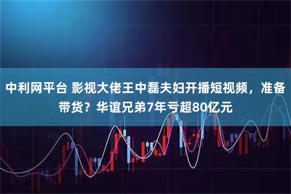 中利网平台 影视大佬王中磊夫妇开播短视频，准备带货？华谊兄弟7年亏超80亿元