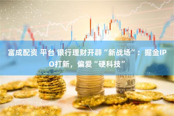 富成配资 平台 银行理财开辟“新战场”：掘金IPO打新，偏爱“硬科技”