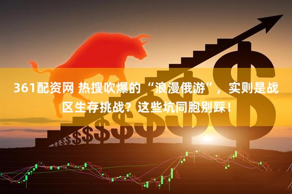 361配资网 热搜吹爆的 “浪漫俄游”，实则是战区生存挑战？这些坑同胞别踩！