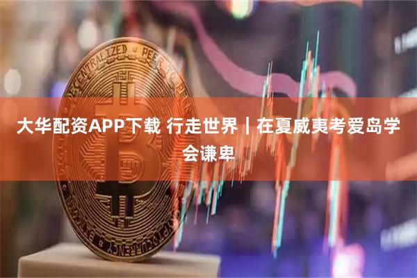 大华配资APP下载 行走世界｜在夏威夷考爱岛学会谦卑
