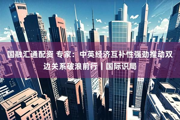 国融汇通配资 专家：中英经济互补性强劲推动双边关系破浪前行｜国际识局