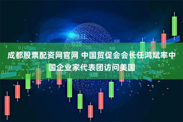 成都股票配资网官网 中国贸促会会长任鸿斌率中国企业家代表团访问美国
