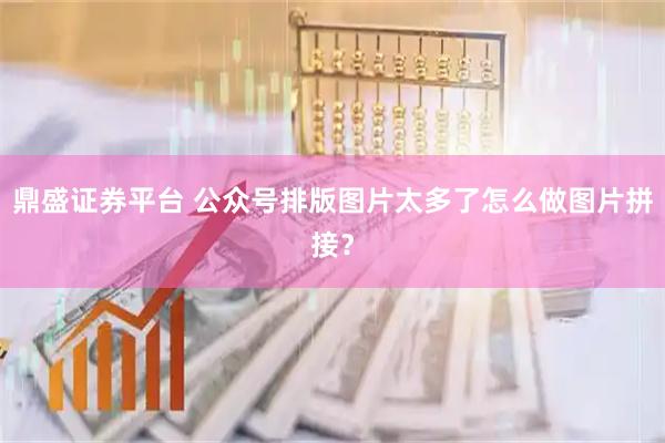 鼎盛证券平台 公众号排版图片太多了怎么做图片拼接？