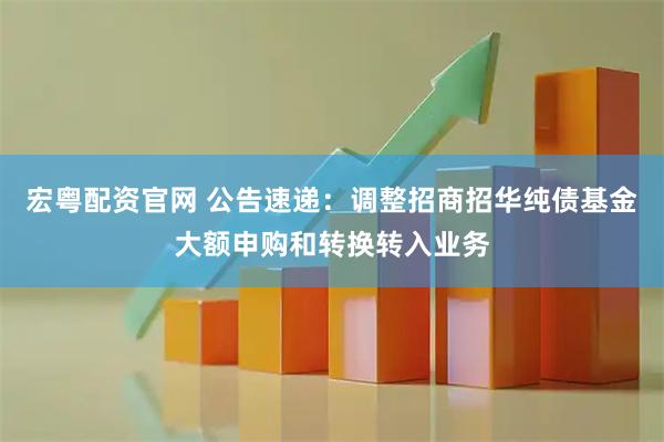 宏粤配资官网 公告速递：调整招商招华纯债基金大额申购和转换转入业务