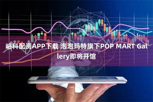 峪科配资APP下载 泡泡玛特旗下POP MART Gallery即将开馆