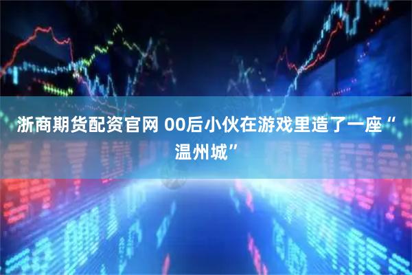 浙商期货配资官网 00后小伙在游戏里造了一座“温州城”