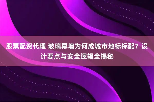 股票配资代理 玻璃幕墙为何成城市地标标配？设计要点与安全逻辑全揭秘