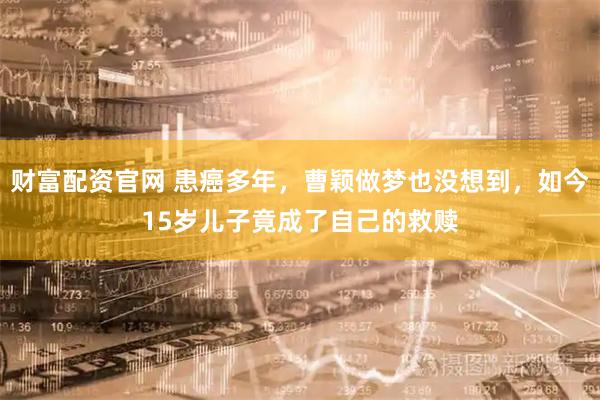 财富配资官网 患癌多年，曹颖做梦也没想到，如今15岁儿子竟成了自己的救赎