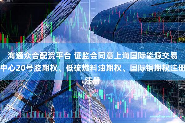 海通众合配资平台 证监会同意上海国际能源交易中心20号胶期权、低硫燃料油期权、国际铜期权注册