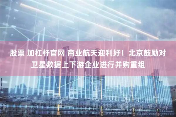 股票 加杠杆官网 商业航天迎利好！北京鼓励对卫星数据上下游企业进行并购重组
