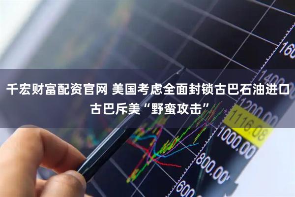 千宏财富配资官网 美国考虑全面封锁古巴石油进口 古巴斥美“野蛮攻击”