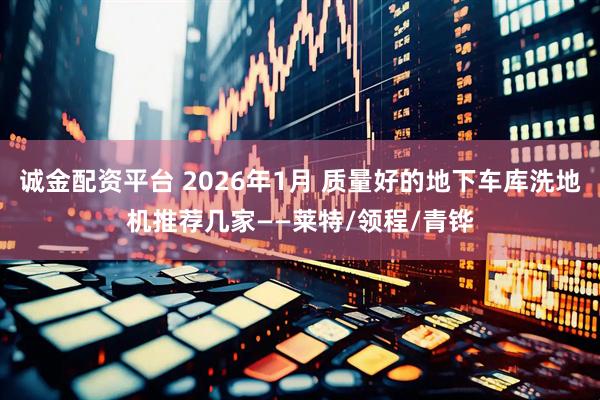 诚金配资平台 2026年1月 质量好的地下车库洗地机推荐几家——莱特/领程/青铧