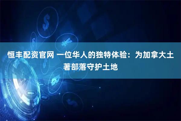 恒丰配资官网 一位华人的独特体验：为加拿大土著部落守护土地