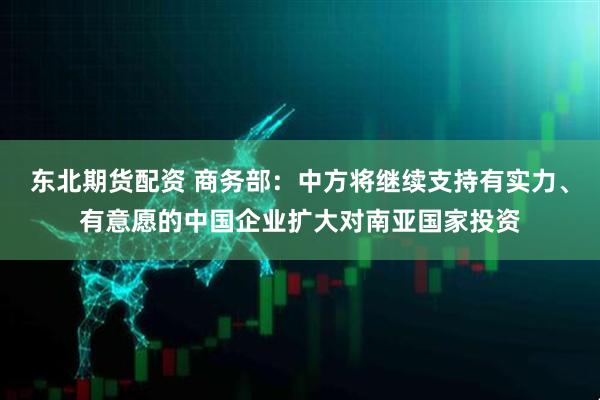 东北期货配资 商务部：中方将继续支持有实力、有意愿的中国企业扩大对南亚国家投资