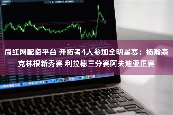 尚红网配资平台 开拓者4人参加全明星赛：杨瀚森克林根新秀赛 利拉德三分赛阿夫迪亚正赛