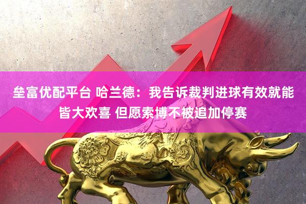垒富优配平台 哈兰德：我告诉裁判进球有效就能皆大欢喜 但愿索博不被追加停赛