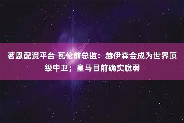 茗恩配资平台 瓦伦前总监：赫伊森会成为世界顶级中卫；皇马目前确实脆弱